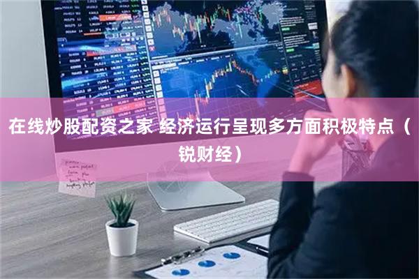 在线炒股配资之家 经济运行呈现多方面积极特点（锐财经）